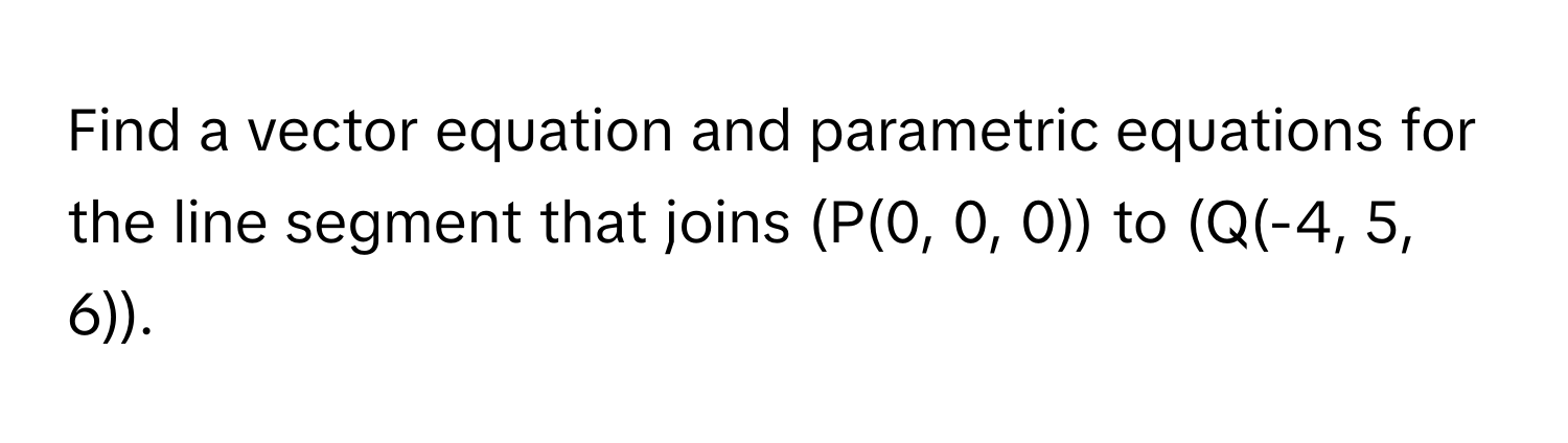 Find a vector equation and parametric equations for the line segment that joins (P(0, 0, 0)) to (Q(-4, 5, 6)).