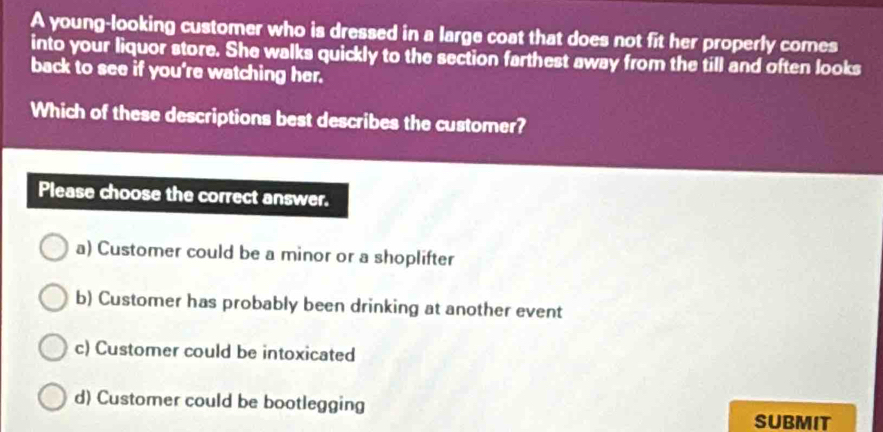 A young-looking customer who is dressed in a large coat that does not fit her properly comes
into your liquor store. She walks quickly to the section farthest away from the till and often looks
back to see if you're watching her.
Which of these descriptions best describes the customer?
Please choose the correct answer.
a) Customer could be a minor or a shoplifter
b) Customer has probably been drinking at another event
c) Customer could be intoxicated
d) Customer could be bootlegging
SUBMIT