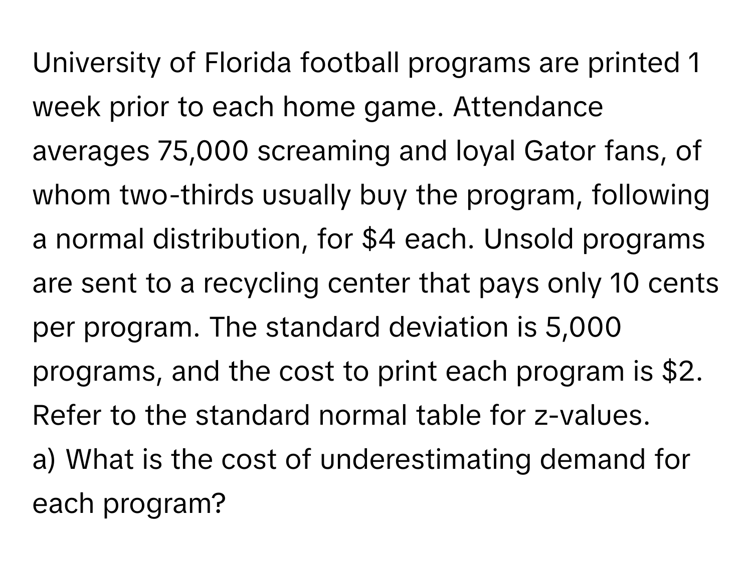 University of Florida football programs are printed 1 week prior to each home game. Attendance averages 75,000 screaming and loyal Gator fans, of whom two-thirds usually buy the program, following a normal distribution, for $4 each. Unsold programs are sent to a recycling center that pays only 10 cents per program. The standard deviation is 5,000 programs, and the cost to print each program is $2. Refer to the standard normal table for z-values. 

a) What is the cost of underestimating demand for each program?