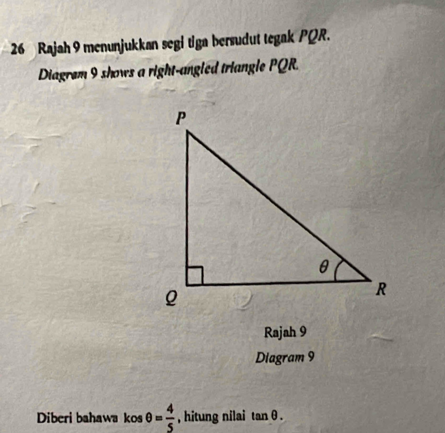 Rajah 9 menunjukkan segi tiga bersudut tegak PQR. 
Diagrem 9 shows a right-angled triangle PQR. 
Rajah 9 
Diagram 9 
Diberi bahawa kos θ = 4/5  , hitung nilai tan θ.