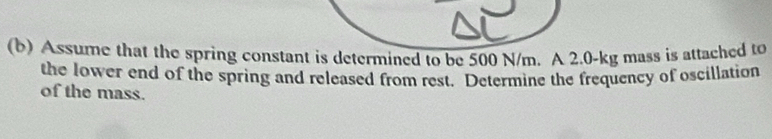 Assume that the spring constant is determined to be 500 N/m. A 2.0-kg mass is attached to 
the lower end of the spring and released from rest. Determine the frequency of oscillation 
of the mass.