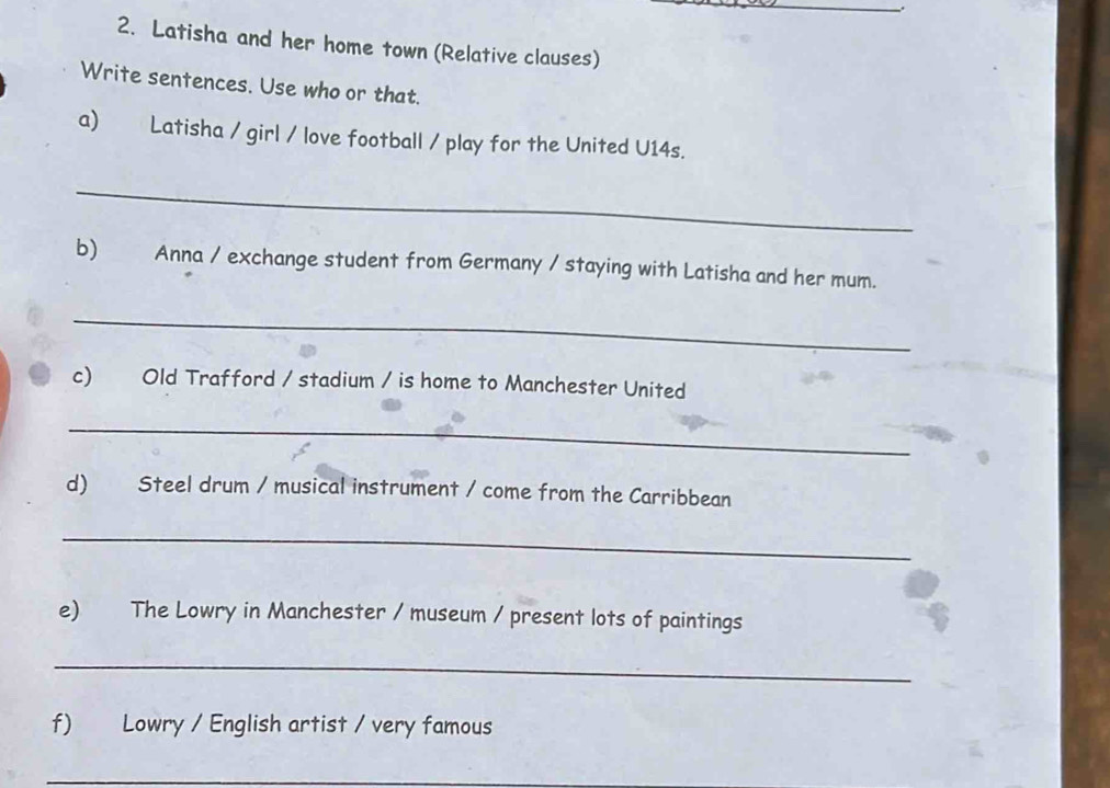 Latisha and her home town (Relative clauses) 
Write sentences. Use who or that. 
a) Latisha / girl / love football / play for the United U14s. 
_ 
b) Anna / exchange student from Germany / staying with Latisha and her mum. 
_ 
c) Old Trafford / stadium / is home to Manchester United 
_ 
d) Steel drum / musical instrument / come from the Carribbean 
_ 
e) The Lowry in Manchester / museum / present lots of paintings 
_ 
f) Lowry / English artist / very famous 
_