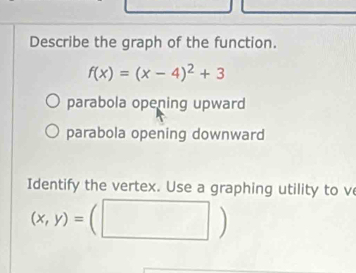 Describe the graph of the function.
f(x)=(x-4)^2+3
parabola opening upward
parabola opening downward
Identify the vertex. Use a graphing utility to ve
(x,y)=(□ )