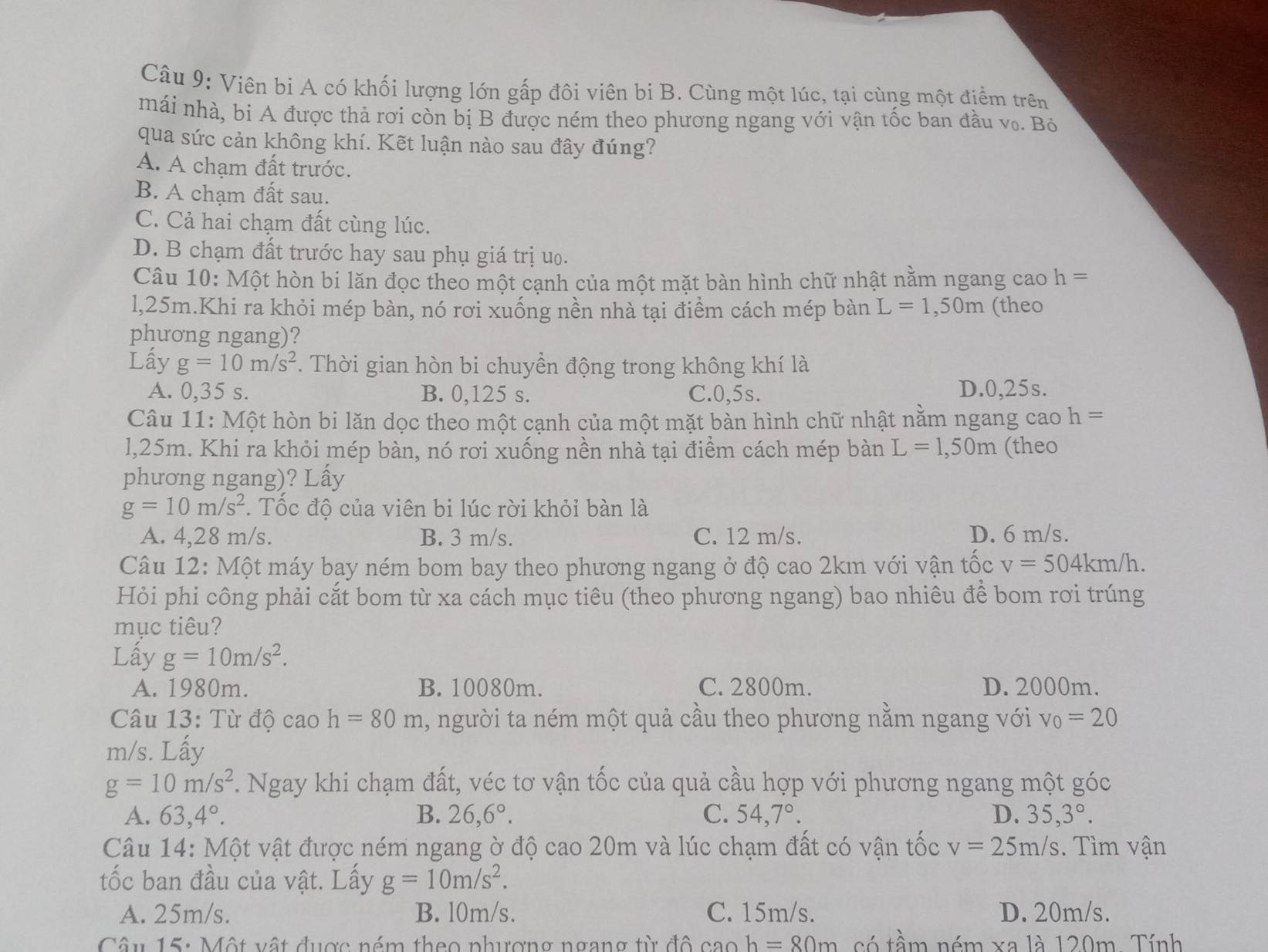 Viên bi A có khối lượng lớn gấp đôi viên bi B. Cùng một lúc, tại cùng một điểm trên
mái nhà, bi A được thả rơi còn bị B được ném theo phương ngang với vận tốc ban đầu v₀. Bỏ
qua sức cản không khí. Kết luận nào sau đây đúng?
A. A chạm đất trước.
B. A chạm đất sau.
C. Cả hai chạm đất cùng lúc.
D. B chạm đất trước hay sau phụ giá trị uo.
Câu 10: Một hòn bi lăn đọc theo một cạnh của một mặt bàn hình chữ nhật nằm ngang cao h=
l,25m.Khi ra khỏi mép bàn, nó rơi xuống nền nhà tại điểm cách mép bàn L=1,50m (theo
phương ngang)?
Lấy g=10m/s^2. Thời gian hòn bi chuyền động trong không khí là
A. 0,35 s. B. 0,125 s. C.0,5s. D.0,25s.
Câu 11: Một hòn bi lăn dọc theo một cạnh của một mặt bàn hình chữ nhật nằm ngang cao h=
l,25m. Khi ra khỏi mép bàn, nó rơi xuống nền nhà tại điểm cách mép bàn L=1,50m (theo
phương ngang)? Lấy
g=10m/s^2. Tốc độ của viên bi lúc rời khỏi bàn là
A. 4,28 m/s. B. 3 m/s. C. 12 m/s. D. 6 m/s.
Câu 12: Một máy bay ném bom bay theo phương ngang ở độ cao 2km với vận tốc v=504km/h.
Hỏi phi công phải cắt bom từ xa cách mục tiêu (theo phương ngang) bao nhiêu để bom rơi trúng
mục tiêu?
Lấy g=10m/s^2.
A. 1980m. B. 10080m. C. 2800m. D. 2000m.
Câu 13: Từ độ cao h=80m , người ta ném một quả cầu theo phương nằm ngang với v_0=20
m/s. Lấy
g=10m/s^2. Ngay khi chạm đất, véc tơ vận tốc của quả cầu hợp với phương ngang một góc
A. 63,4°. B. 26,6°. C. 54,7°. D. 35,3°.
Câu 14: Một vật được ném ngang ờ độ cao 20m và lúc chạm đất có vận tốc v=25m/s. Tìm vận
tốc ban đầu của vật. Lấy g=10m/s^2.
A. 25m/s. B. l0m/s. C. 15m/s. D. 20m/s.
Câu 15: Một vật được ném theo phượng ngang từ đô caoh=80m có tầm ném xa là 120m. Tính