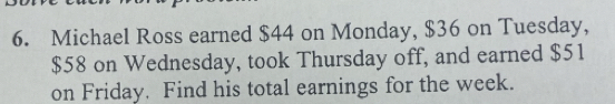 Michael Ross earned $44 on Monday, $36 on Tuesday,
$58 on Wednesday, took Thursday off, and earned $51
on Friday. Find his total earnings for the week.