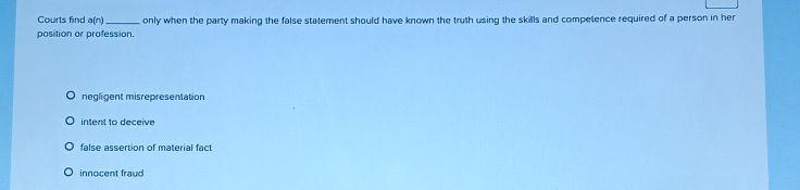 Courts find a(n)
position or profession. only when the party making the false statement should have known the truth using the skills and competence required of a person in her
negligent misrepresentation
intent to deceive
false assertion of material fact
innocent fraud