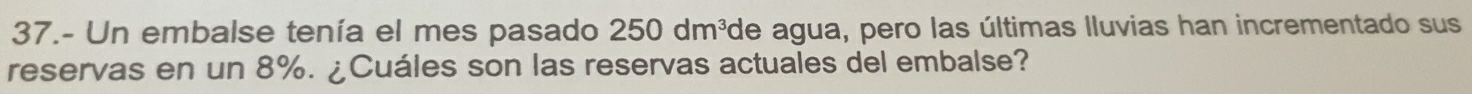 37.- Un embalse tenía el mes pasado 250dm^3 de agua, pero las últimas lluvias han incrementado sus 
reservas en un 8%. ¿Cuáles son las reservas actuales del embalse?