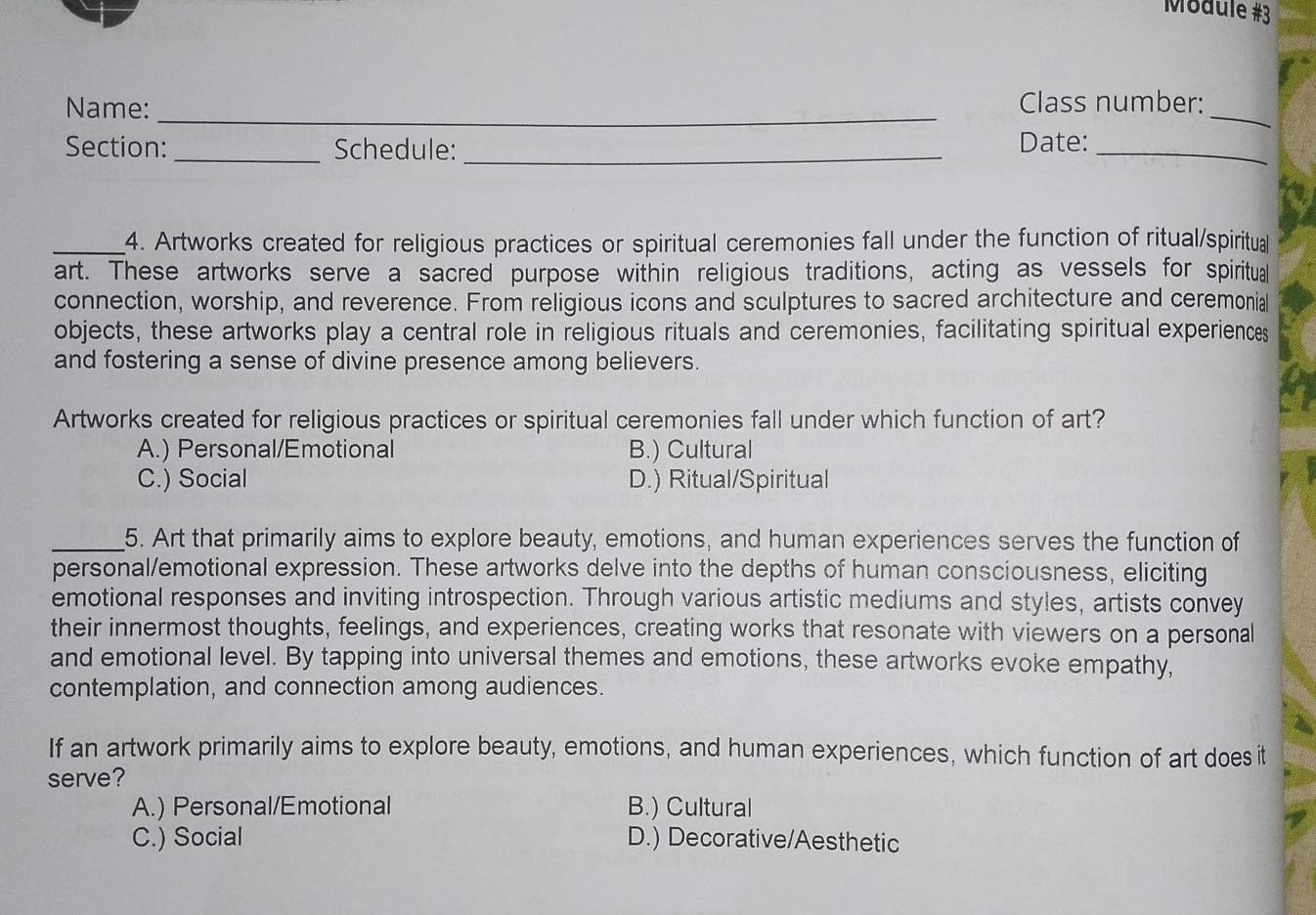 Module #3
Name:_ Class number:_
Section: _Schedule:_
Date:_
_4. Artworks created for religious practices or spiritual ceremonies fall under the function of ritual/spiritual
art. These artworks serve a sacred purpose within religious traditions, acting as vessels for spiritual
connection, worship, and reverence. From religious icons and sculptures to sacred architecture and ceremonial
objects, these artworks play a central role in religious rituals and ceremonies, facilitating spiritual experiences
and fostering a sense of divine presence among believers.
Artworks created for religious practices or spiritual ceremonies fall under which function of art?
A.) Personal/Emotional B.) Cultural
C.) Social D.) Ritual/Spiritual
_5. Art that primarily aims to explore beauty, emotions, and human experiences serves the function of
personal/emotional expression. These artworks delve into the depths of human consciousness, eliciting
emotional responses and inviting introspection. Through various artistic mediums and styles, artists convey
their innermost thoughts, feelings, and experiences, creating works that resonate with viewers on a personal
and emotional level. By tapping into universal themes and emotions, these artworks evoke empathy,
contemplation, and connection among audiences.
If an artwork primarily aims to explore beauty, emotions, and human experiences, which function of art does it
serve?
A.) Personal/Emotional B.) Cultural
C.) Social D.) Decorative/Aesthetic