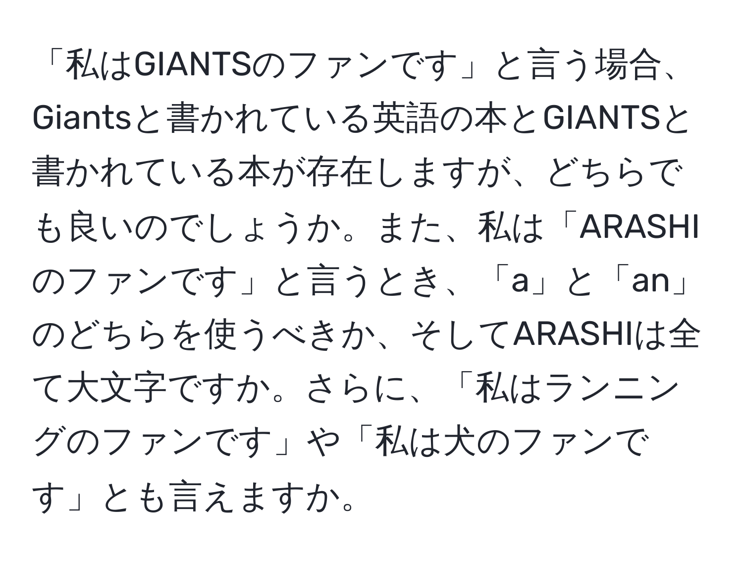 「私はGIANTSのファンです」と言う場合、Giantsと書かれている英語の本とGIANTSと書かれている本が存在しますが、どちらでも良いのでしょうか。また、私は「ARASHIのファンです」と言うとき、「a」と「an」のどちらを使うべきか、そしてARASHIは全て大文字ですか。さらに、「私はランニングのファンです」や「私は犬のファンです」とも言えますか。