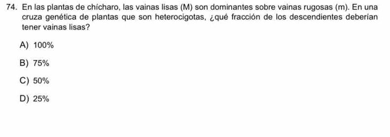 En las plantas de chícharo, las vainas lisas (M) son dominantes sobre vainas rugosas (m). En una
cruza genética de plantas que son heterocigotas, ¿qué fracción de los descendientes deberían
tener vainas lisas?
A) 100%
B) 75%
C) 50%
D) 25%