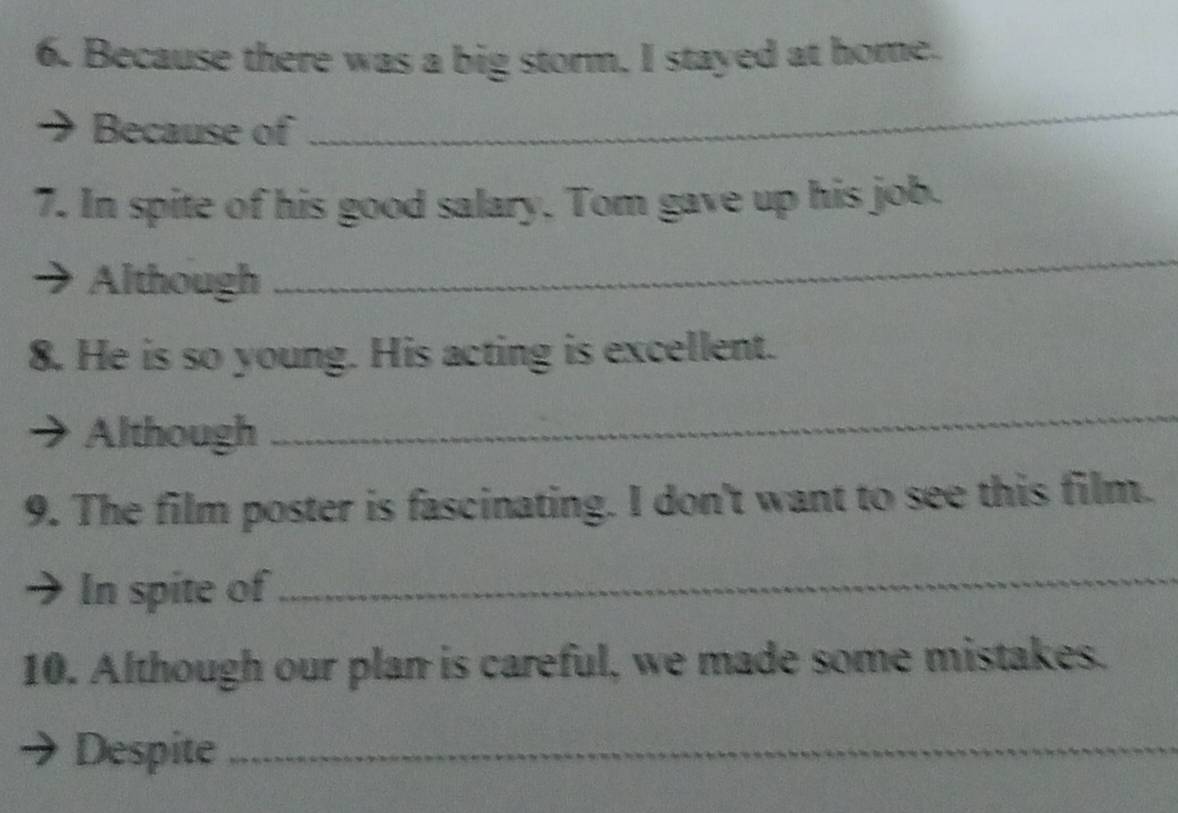 Because there was a big storm. I stayed at home. 
Because of 
_ 
7. In spite of his good salary. Tom gave up his job. 
Although 
_ 
8. He is so young. His acting is excellent. 
Although 
_ 
9. The film poster is fascinating. I don't want to see this film. 
In spite of_ 
10. Although our plan is careful, we made some mistakes. 
Despite_