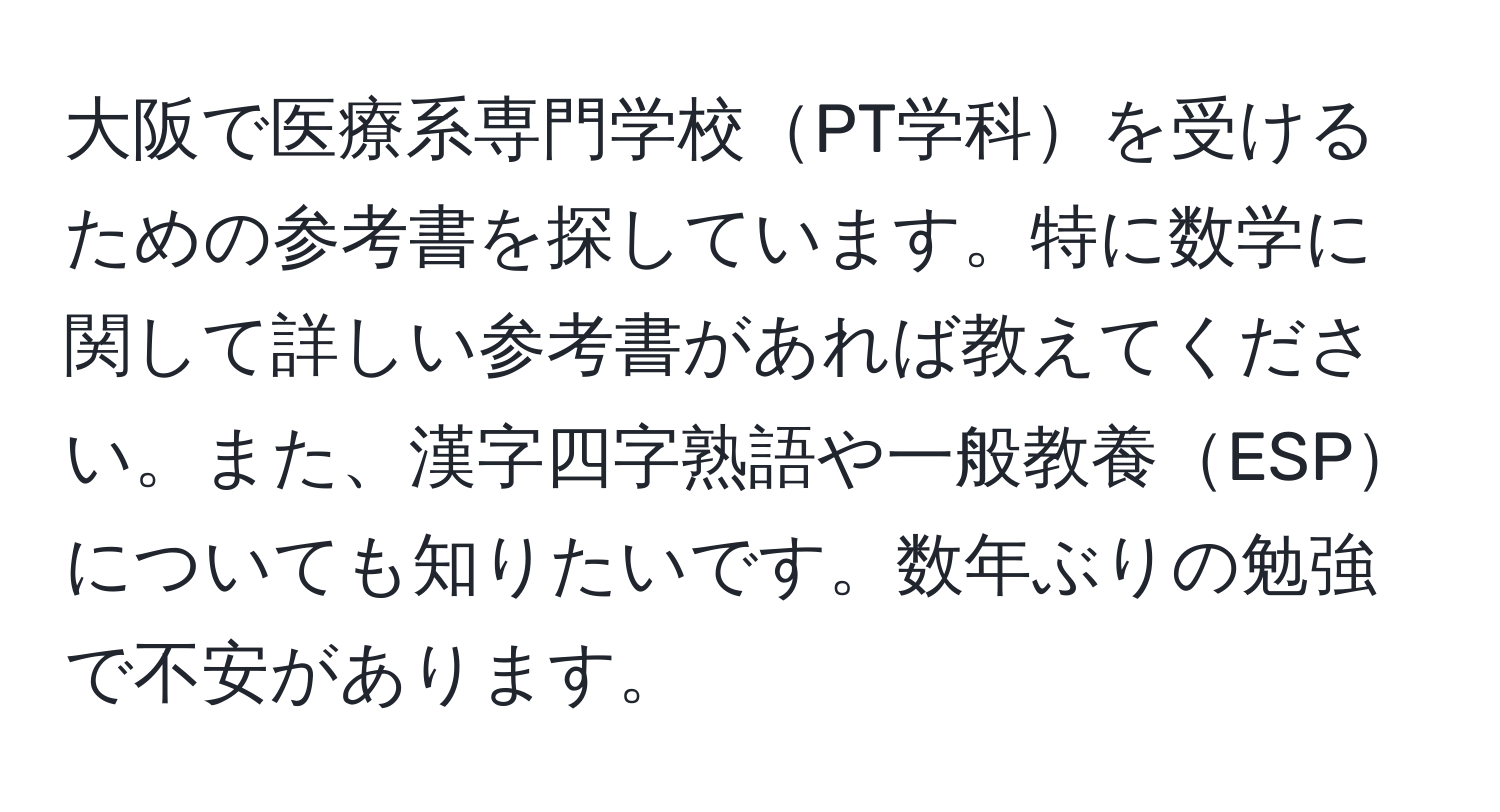 大阪で医療系専門学校PT学科を受けるための参考書を探しています。特に数学に関して詳しい参考書があれば教えてください。また、漢字四字熟語や一般教養ESPについても知りたいです。数年ぶりの勉強で不安があります。