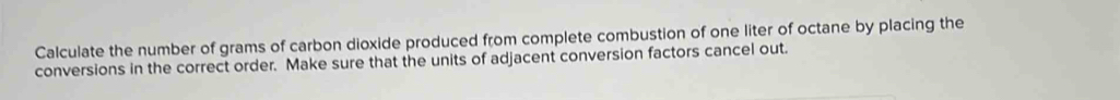 Calculate the number of grams of carbon dioxide produced from complete combustion of one liter of octane by placing the 
conversions in the correct order. Make sure that the units of adjacent conversion factors cancel out.