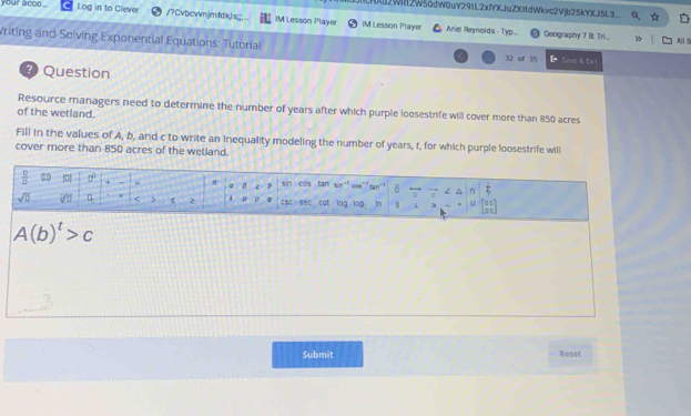 2Wit2W56dW0uY29tL2xYXJuZXItdWkvc2Vjb25kYXJi5L3
your acco . Log in to Clever /?Cvbcvvnjmfdk|is;;;... IM Lesson Player IM Lesson Player Ariel Reynolds - Typ...
Geography 7 B. Tri. 3 All B
Vriting and Solving Exponential Equations: Tutorial L Save h 2x !
32 of 35
Question
Resource managers need to determine the number of years after which purple loosestrife will cover more than 850 acres
of the wetland.
Fill in the values of A, b, and c to write an inequality modeling the number of years, t, for which purple loosestrife will
cover more than 850 acres of the wetland.
Submit Reset