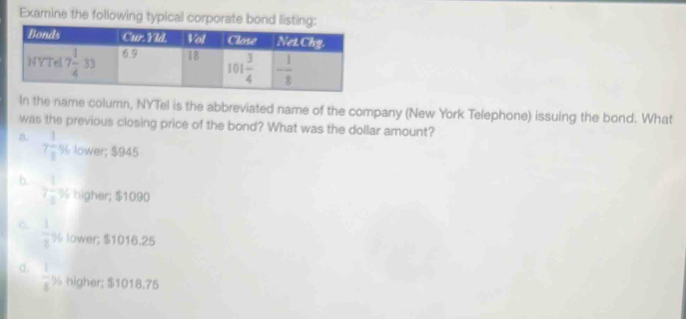 Exarnine the following typical corporate bond listing
In the name column, NYTel is the abbreviated name of the company (New York Telephone) issuing the bond. What
was the previous closing price of the bond? What was the dollar amount?
B. 7 1/8 % lower; $945
b. 7 1/8 % higher; $1090
C. frac 129 lower; $1016.25
d.  1/8  ½ higher; $1018.75