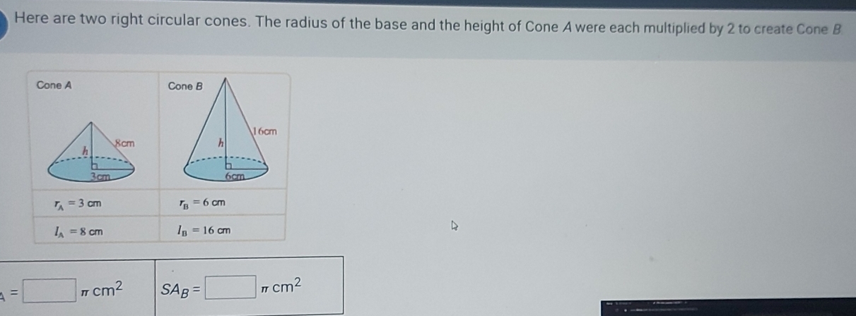 Here are two right circular cones. The radius of the base and the height of Cone A were each multiplied by 2 to create Cone B 
Cone A C

r_A=3cm
r_B=6cm
l_A=8cm I_B=16cm
A=□ π cm^2 SA_B=□ π cm^2