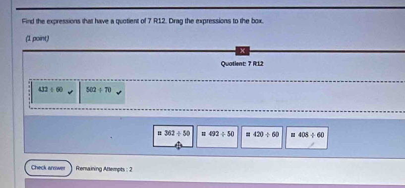 Find the expressions that have a quotient of 7 R12. Drag the expressions to the box.
(1 point)
x
Quotient: 7 R12
432/ 60 502/ 70
:: 362/ 50 11 492/ 50 :: 420/ 60 408/ 60
Check answer Remaining Attempts : 2