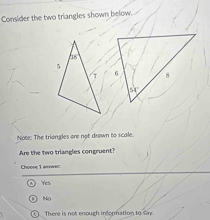 Consider the two triangles shown below.
 
Note: The triangles are not drawn to scale.
Are the two triangles congruent?
Choose 1 answer:
A Yes
B No
c There is not enough information to say.