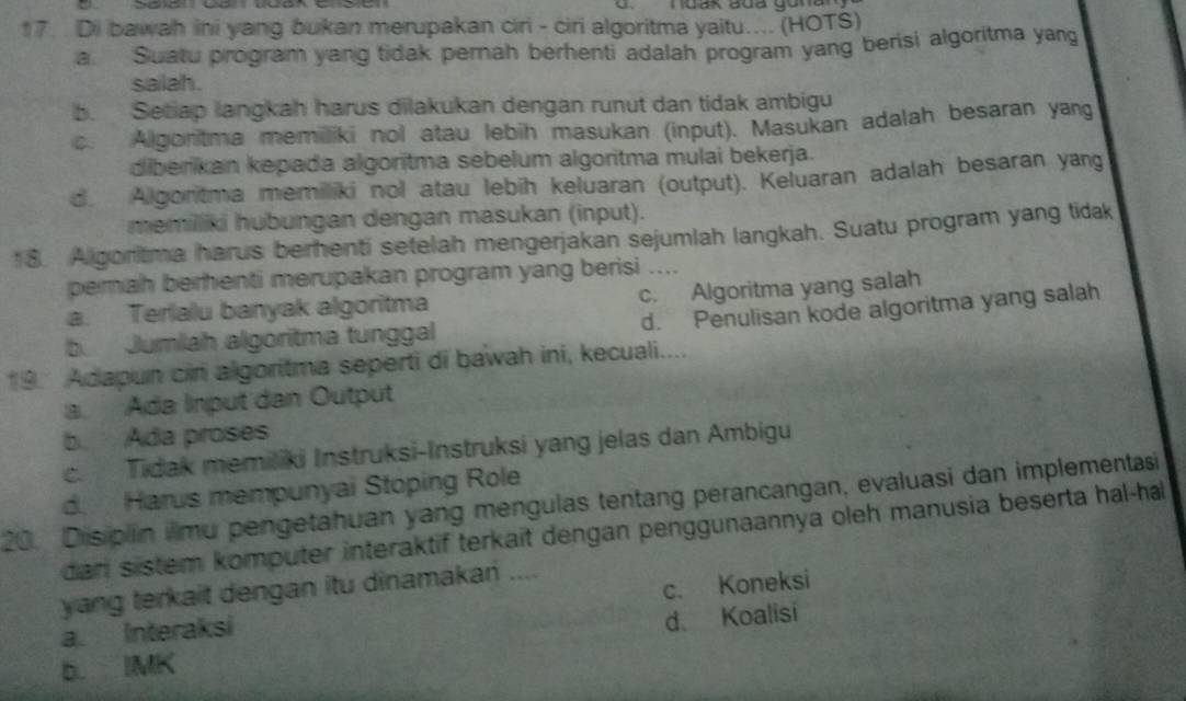 Di bawah ini yang bukan merupakan ciri - ciri algoritma yaitu.... (HOTS)
a. Suatu program yang tidak pernah berhenti adalah program yang berisi algoritma yang
salah .
b. Setiap langkah harus dilakukan dengan runut dan tidak ambigu
c. Algoritma memiliki nol atau lebih masukan (input). Masukan adalah besaran yang
diberikan kepada algoritma sebelum algoritma mulai bekerja.
d. Algontma memiliki nol atau lebih keluaran (output). Keluaran adalah besaran yang
memilliki hubungan dengan masukan (input).
18. Algoritma harus berhenti setelah mengerjakan sejumlah langkah. Suatu program yang tidak
perah berhenti merupakan program yang berisi ....
a. Terialu banyak algoritma c. Algoritma yang salah
d. Penulisan kode algoritma yang salah
b Jumiah algoritma tunggal
19. Adapun cin algoritma seperti di bawah ini, kecuali....
a. Ada Input dan Output
b. Ada proses
c. Tidak memiliki Instruksi-Instruksi yang jelas dan Ambigu
d. Harus mempunyai Stoping Role
20. Disiplin iimu pengetahuan yang mengulas tentang perancangan, evaluasi dan implementasi
dan sistem komputer interaktif terkait dengan penggunaannya oleh manusia beserta hal-hal
yang terkait dengan itu dinamakan ....
a. Interaksi c. Koneksi
b. IMK d、 Koalisi