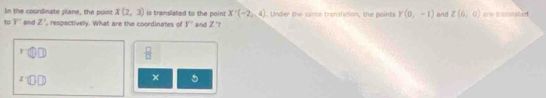 In the coordinate plane, the point X(2,3) is translated to the point X'(-2,4)
t Y'' Bnd Z' , respectivelly. What are the coordinates of y° and Z '? . Under the sare translation, the pointr Y(0,-1) and Z(6,0)
 □ /□   
DI 
× 5