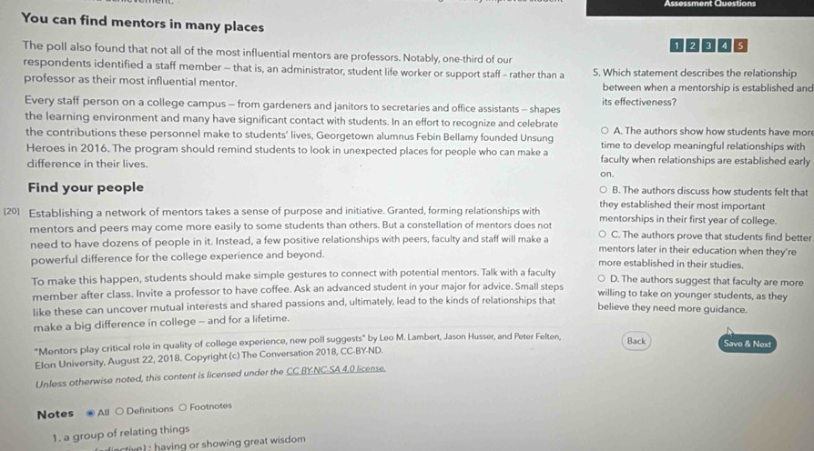 Assessment Questions
You can find mentors in many places
1 2 ª 06
The poll also found that not all of the most influential mentors are professors. Notably, one-third of our
respondents identified a staff member - that is, an administrator, student life worker or support staff - rather than a 5. Which statement describes the relationship
professor as their most influential mentor. between when a mentorship is established and
Every staff person on a college campus - from gardeners and janitors to secretaries and office assistants - shapes its effectiveness?
the learning environment and many have significant contact with students. In an effort to recognize and celebrate A. The authors show how students have mor
the contributions these personnel make to students’ lives, Georgetown alumnus Febin Bellamy founded Unsung time to develop meaningful relationships with
Heroes in 2016. The program should remind students to look in unexpected places for people who can make a faculty when relationships are established early
difference in their lives.
on.
Find your people B. The authors discuss how students felt that
they established their most important
[20] Establishing a network of mentors takes a sense of purpose and initiative. Granted, forming relationships with mentorships in their first year of college.
mentors and peers may come more easily to some students than others. But a constellation of mentors does not C. The authors prove that students find better
need to have dozens of people in it. Instead, a few positive relationships with peers, faculty and staff will make a mentors later in their education when they're
powerful difference for the college experience and beyond. more established in their studies.
To make this happen, students should make simple gestures to connect with potential mentors. Talk with a faculty D. The authors suggest that faculty are more
member after class. Invite a professor to have coffee. Ask an advanced student in your major for advice. Small steps willing to take on younger students, as they
like these can uncover mutual interests and shared passions and, ultimately, lead to the kinds of relationships that believe they need more guidance.
make a big difference in college - and for a lifetime.
"Mentors play critical role in quality of college experience, new poll suggests" by Leo M. Lambert, Jason Husser, and Peter Felten. Back Save & Next
Elon University, August 22, 2018. Copyright (c) The Conversation 2018, CC-BY-ND.
Unless otherwise noted, this content is licensed under the CC BY NC-SA 4.0 license.
Notes All ○ Definitions ○ Footnotes
1. a group of relating things
e       ving or showing great wisdom