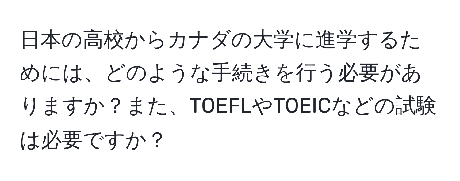 日本の高校からカナダの大学に進学するためには、どのような手続きを行う必要がありますか？また、TOEFLやTOEICなどの試験は必要ですか？