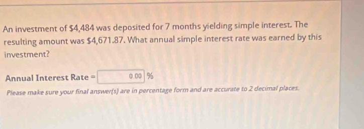 An investment of $4,484 was deposited for 7 months yielding simple interest. The 
resulting amount was $4,671.87. What annual simple interest rate was earned by this 
investment? 
Annual Interest Rate = 0.00 %
Please make sure your final answer(s) are in percentage form and are accurate to 2 decimal places.