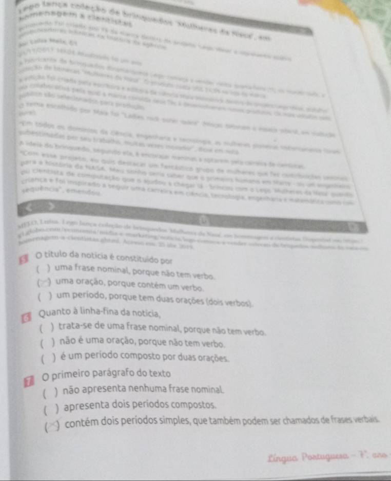 Namensgem a cena
Lego tança coleção de brinquedos ''Xlaras da Rso', em
etgrado foi estade pou fó da marca detirs de anno cae aar a cgtineo adr
a Patotcanto de bripuados dinama cunte Cerge cota a vinda vinas pena dere ) on mne e  e
tn ih the bain ad ''inplares de fonal''. Eoenseons caera sos a c ós sa los do vana
putilco são seeciomatos pars prodlução
(  
o teme escaltido por Maia foi 'Ladies rad sobe mare' 1sgo tebnan o nseo obat en subido
Em tódos os dominiois de Dência, engerhara e tacoslogie, as mulheres ploveos intorcananta fovm
subestiltadao por sau trabads, muices veres nquado'', dow en oela
A ideie do briniquedo, sepuido ela, é encorajar maninas a sptarem peía carsia de cenitas
Com esse projeto, en quis destacar um fercásticó gripo de mulheres que fer cutiblçias verine
poara a história de fASa. May sorñis senia saber que o sumapos humana em Mary, s um iairo
pu cintista de compulação que o audou a chegal ( - briscos com o vepo Mulheres o seul qurlo
sequência", emendou
erienca e foi inspitado a sequir uma cacrelica em cência teoiología, espantara e nstenibta usoo cm
a
AELO, Lrrita. Lego lança coleção de brimpordos Malhers da Nal, em homeageo a ciestistas Dipentad o iano
el dobeción hecmonna mida e markating ecricis lego comca a rendes enecat de tropido modan de t  
AivnAhsn-a-cientistas ghtnl. Asemo em 25 üle 3015
O título da noticia é constituido por
) uma frase nominal, porque não tem verbo.
) uma oração, porque contém um verbo.
( ) um período, porque tem duas orações (dois verbos).
Quanto à linha-fina da noticia,
) trata-se de uma frase nominal, porque não tem verbo.
) não é uma oração, porque não tem verbo.
( ) é um período composto por duas orações.
* O primeiro parágrafo do texto
[ ) não apresenta nenhuma frase nominal
) apresenta dois periodos compostos.
O contém dois períodos simples, que também podem ser chamados de frases verbaís.
Língua Portuguesa - 7 aro