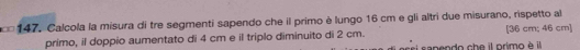 Calcola la misura di tre segmenti sapendo che il primo è lungo 16 cm e gli altri due misurano, rispetto al 
primo, il doppio aumentato di 4 cm e il triplo diminuito di 2 cm. [ 36 cm; 46 cm ] 
i sapendo che il primo è il