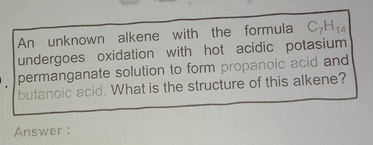 An unknown alkene with the formula C_7H_14
undergoes oxidation with hot acidic potasium 
permanganate solution to form propanoic acid and 
butanoic acid. What is the structure of this alkene? 
Answer :