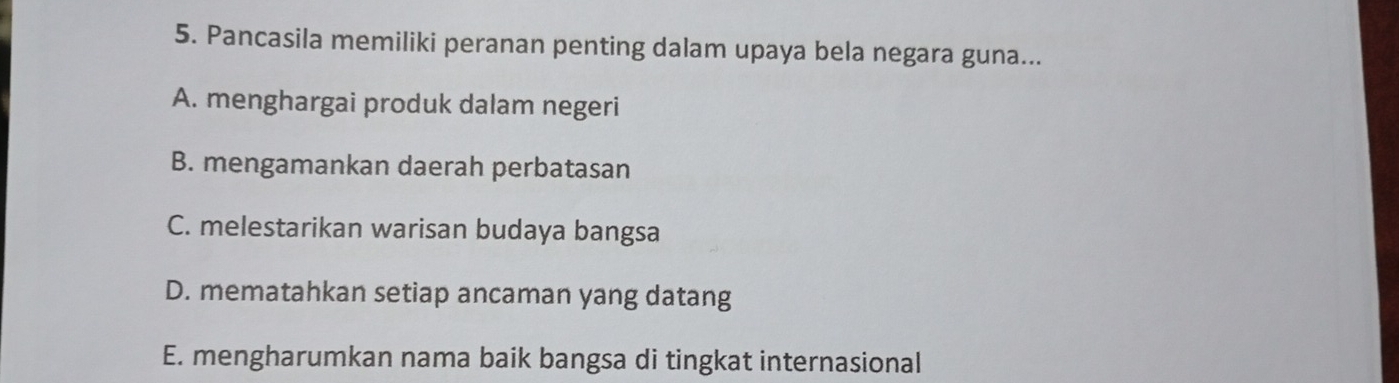 Pancasila memiliki peranan penting dalam upaya bela negara guna...
A. menghargai produk dalam negeri
B. mengamankan daerah perbatasan
C. melestarikan warisan budaya bangsa
D. mematahkan setiap ancaman yang datang
E. mengharumkan nama baik bangsa di tingkat internasional