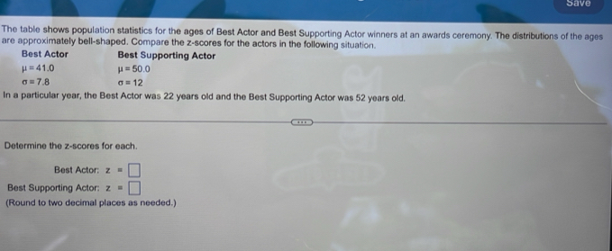 Save 
The table shows population statistics for the ages of Best Actor and Best Supporting Actor winners at an awards ceremony. The distributions of the ages 
are approximately bell-shaped. Compare the z-scores for the actors in the following situation. 
Best Actor Best Supporting Actor
mu =41.0 mu =50.0
sigma =7.8 sigma =12
In a particular year, the Best Actor was 22 years old and the Best Supporting Actor was 52 years old. 
Determine the z-scores for each. 
Best Actor: z=□
Best Supporting Actor: z=□
(Round to two decimal places as needed.)