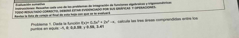 Evaluación sumativa 
Instrucciones: Resuelve cada uno de los problemas de integración de funciones algebraicas y trigonométricas 
TODO RESULTADO CORRECTO, DEBERÁ ESTAR EVIDENCIADO POR SUS GRÁFICAS Y OPERACIONES. 
Revisa la lista de cotejo al final de esta hoja con que se te evaluará 
Problema 1. Dada la función f(x)=0.5x^3+2x^2-x , calcula las tres áreas comprendidas entre los 
puntos en equis: -1, 0; 0, 0.59; y 0.59, 3.41