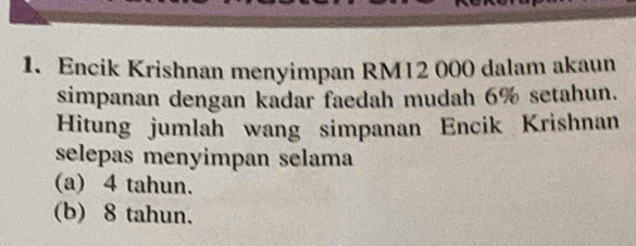 Encik Krishnan menyimpan RM12 000 dalam akaun 
simpanan dengan kadar faedah mudah 6% setahun. 
Hitung jumlah wang simpanan Encik Krishnan 
selepas menyimpan selama 
(a) 4 tahun. 
(b) 8 tahun.