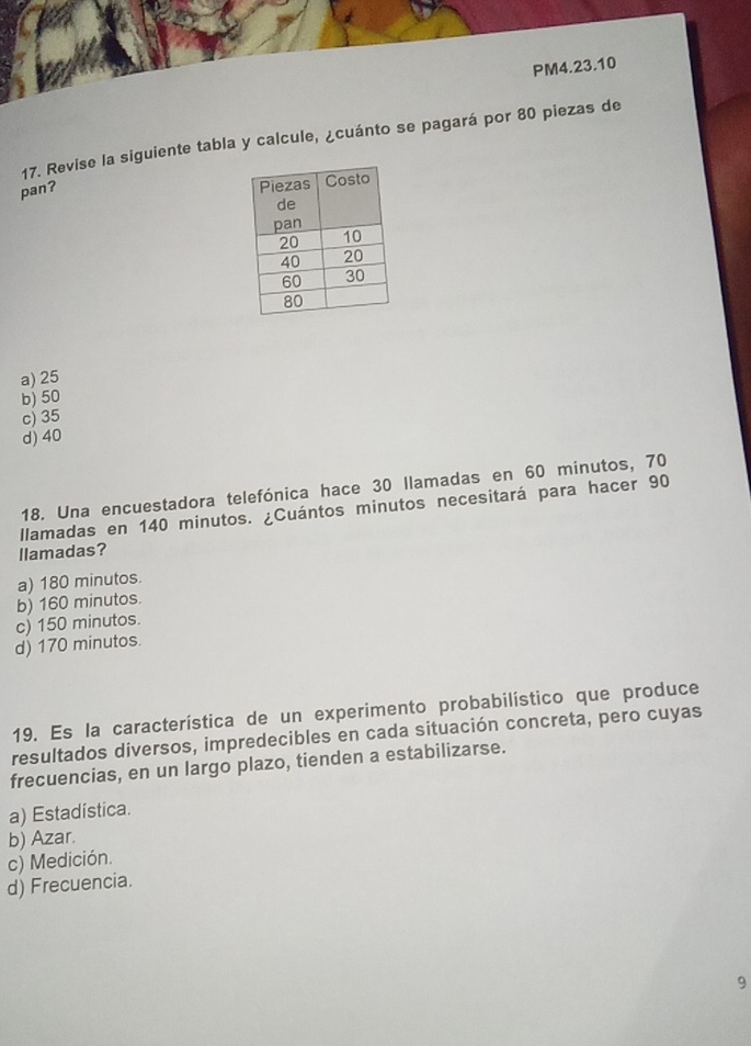 PM4.23.10
17. Revise la siguiente tabla y calcule, ¿cuánto se pagará por 80 piezas de
pan?
a) 25
b) 50
c) 35
d) 40
18. Una encuestadora telefónica hace 30 llamadas en 60 minutos, 70
llamadas en 140 minutos. ¿Cuántos minutos necesitará para hacer 90
llamadas?
a) 180 minutos.
b) 160 minutos.
c) 150 minutos.
d) 170 minutos.
19. Es la característica de un experimento probabilístico que produce
resultados diversos, impredecibles en cada situación concreta, pero cuyas
frecuencias, en un largo plazo, tienden a estabilizarse.
a) Estadística.
b) Azar.
c) Medición.
d) Frecuencia.
9