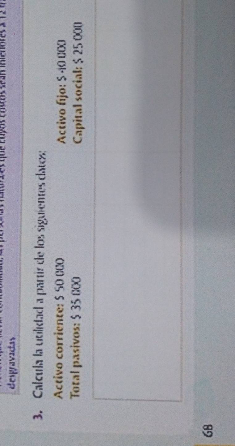 a que cuyos cosos sean inienores a 12 4
despravadas 
3. Calcula la uolidad a partír de los siguientes datos: 
Activo corriente: $ SO CCO 
Activo fjo: $ -10 000
Total pasivos: $ 35 000 Capital social: $ 25 000
68