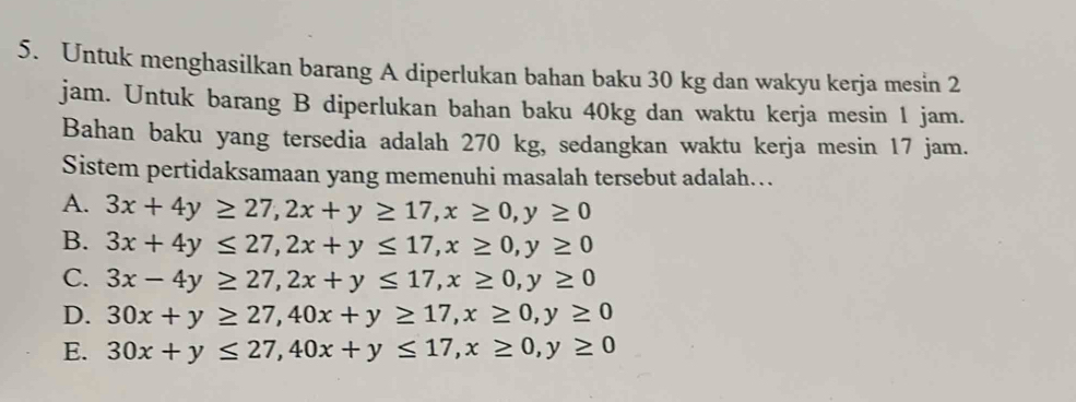 Untuk menghasilkan barang A diperlukan bahan baku 30 kg dan wakyu kerja mesin 2
jam. Untuk barang B diperlukan bahan baku 40kg dan waktu kerja mesin 1 jam.
Bahan baku yang tersedia adalah 270 kg, sedangkan waktu kerja mesin 17 jam.
Sistem pertidaksamaan yang memenuhi masalah tersebut adalah…
A. 3x+4y≥ 27, 2x+y≥ 17, x≥ 0, y≥ 0
B. 3x+4y≤ 27, 2x+y≤ 17, x≥ 0, y≥ 0
C. 3x-4y≥ 27, 2x+y≤ 17, x≥ 0, y≥ 0
D. 30x+y≥ 27, 40x+y≥ 17, x≥ 0, y≥ 0
E. 30x+y≤ 27, 40x+y≤ 17, x≥ 0, y≥ 0