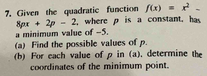 Given the quadratic function f(x)=x^2-
8px+2p-2 , where p is a constant, has 
a minimum value of -5. 
(a) Find the possible values of p. 
(b) For each value of p in (a), determine the 
coordinates of the minimum point.