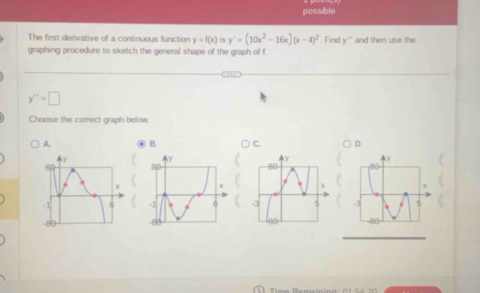 possible
The first derivative of a continuous function y=f(x) is y'=(10x^2-16x)(x-4)^2. Find y'' and then use the
graphing procedure to sketch the general shape of the graph of f.
y''=□
Choose the correct graph below.
A.
B.
C.
D.

Time Remaining : 0 1 5 4 2