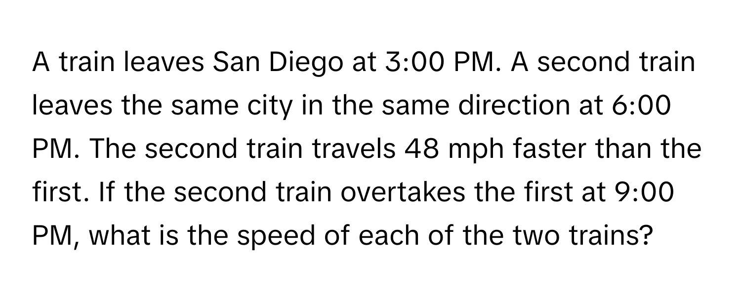 A train leaves San Diego at 3:00 PM. A second train leaves the same city in the same direction at 6:00 PM. The second train travels 48 mph faster than the first. If the second train overtakes the first at 9:00 PM, what is the speed of each of the two trains?