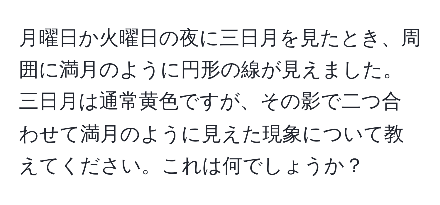 月曜日か火曜日の夜に三日月を見たとき、周囲に満月のように円形の線が見えました。三日月は通常黄色ですが、その影で二つ合わせて満月のように見えた現象について教えてください。これは何でしょうか？