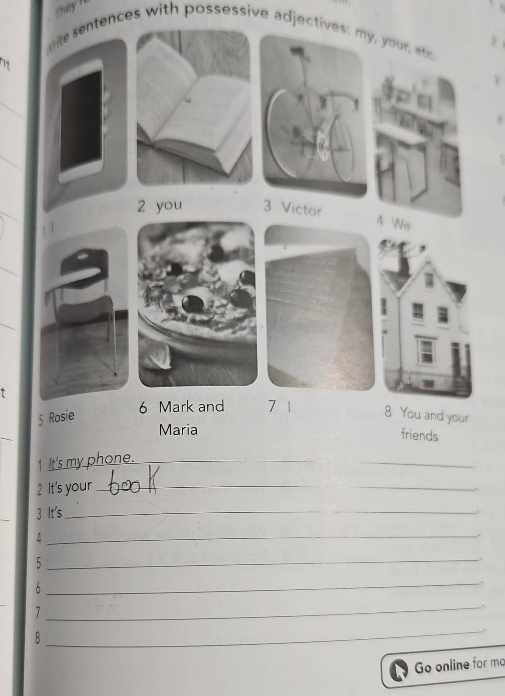 They l 
White sentences with possessive adjectives: my, your, etc. 

2 you 3 Victor 
4 
e 
_ 
6 Mark and 7 1 
5 Rosie 8 You and your 
Maria 
friends 
1 It's my phone._ 
_ 
2 It's your_ 
. 
3 It's_ 
. 
_4 
. 
_5 
. 
6 
_. 
1 
_ 
8 
_ 
Go online for mo