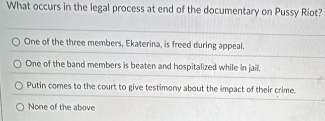 What occurs in the legal process at end of the documentary on Pussy Riot?
One of the three members, Ekaterina, is freed during appeal.
One of the band members is beaten and hospitalized while in jail.
Putin comes to the court to give testimony about the impact of their crime.
None of the above