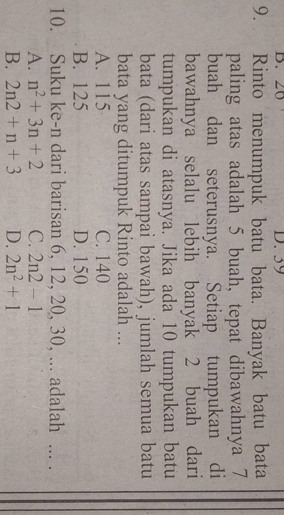 20 D. 39
9. Rinto menumpuk batu bata. Banyak batu bata
paling atas adalah 5 buah, tepat dibawahnya 7
buah dan seterusnya. Setiap tumpukan di
bawahnya selalu lebih banyak 2 buah dari
tumpukan di atasnya. Jika ada 10 tumpukan batu
bata (dari atas sampai bawah), jumlah semua batu
bata yang ditumpuk Rinto adalah ...
A. 115 C. 140
B. 125 D. 150
10. Suku ke- n dari barisan 6, 12, 20, 30, ... adalah ... .
A. n^2+3n+2 C. 2n2-1
B. 2n2+n+3 D. 2n^2+1