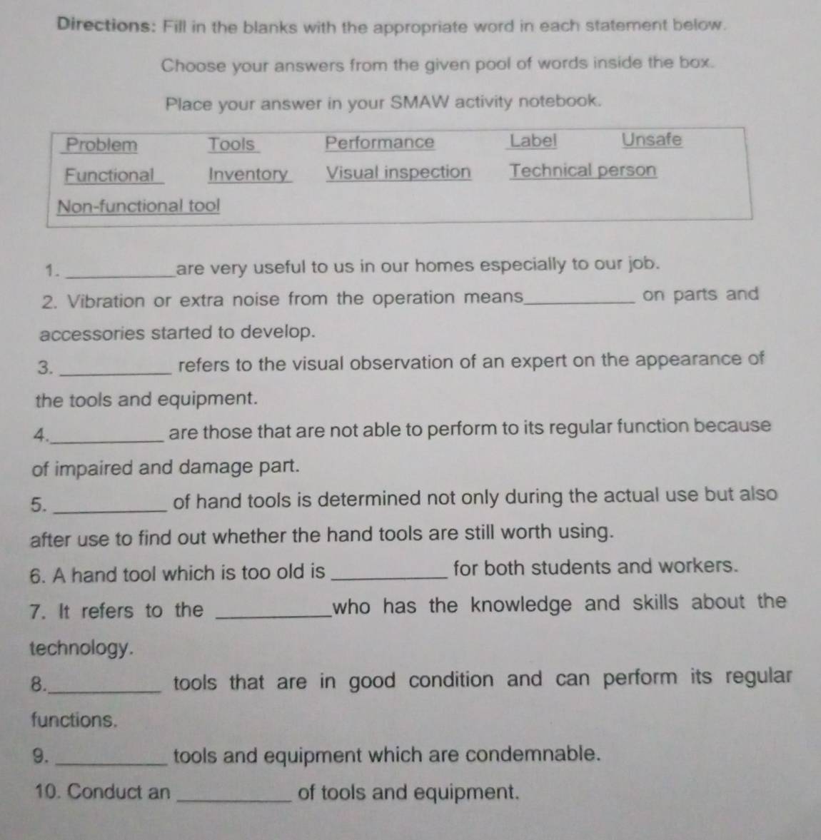 Directions: Fill in the blanks with the appropriate word in each statement below. 
Choose your answers from the given pool of words inside the box. 
Place your answer in your SMAW activity notebook. 
1. _are very useful to us in our homes especially to our job. 
2. Vibration or extra noise from the operation means_ on parts and 
accessories started to develop. 
3. _refers to the visual observation of an expert on the appearance of 
the tools and equipment. 
4._ are those that are not able to perform to its regular function because 
of impaired and damage part. 
5. of hand tools is determined not only during the actual use but also 
after use to find out whether the hand tools are still worth using. 
6. A hand tool which is too old is _for both students and workers. 
7. It refers to the _who has the knowledge and skills about the 
technology. 
8._ tools that are in good condition and can perform its regular 
functions. 
9. _tools and equipment which are condemnable. 
10. Conduct an _of tools and equipment.