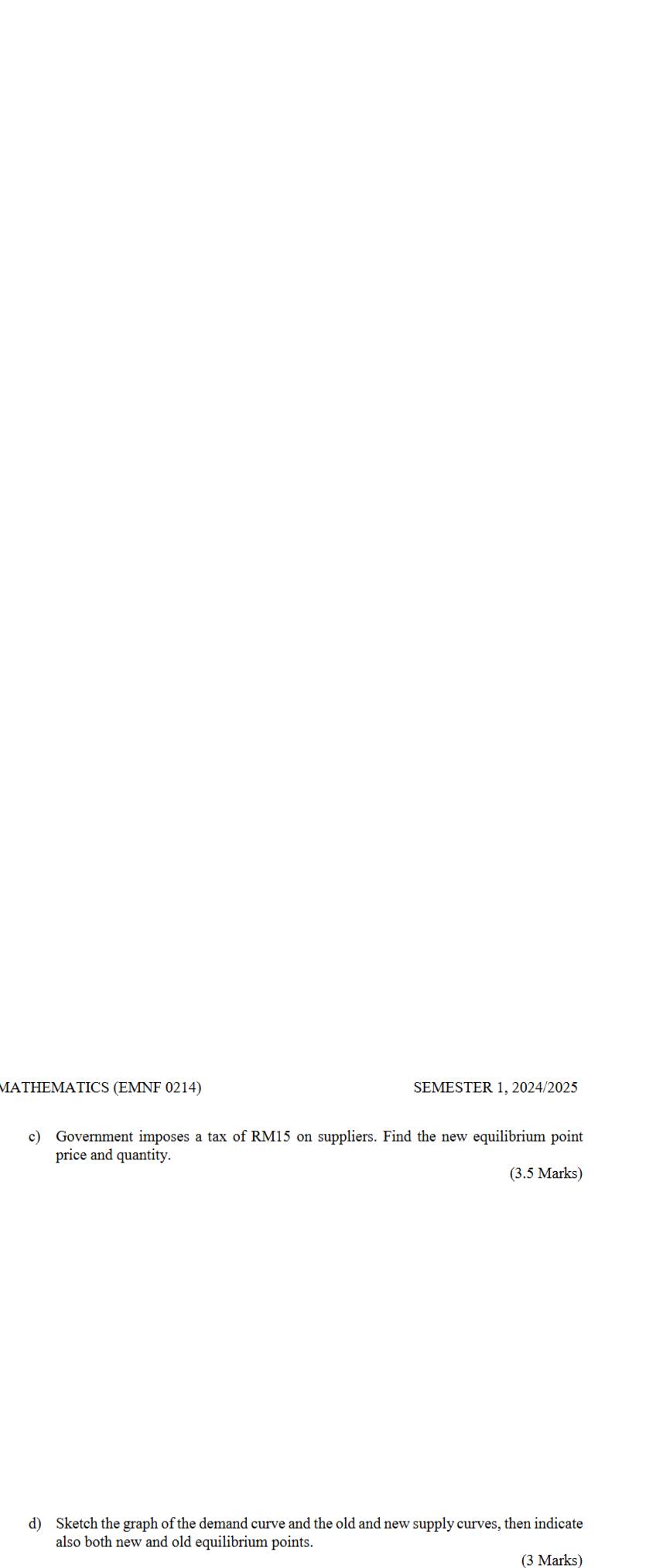 MATHEMATICS (EMNF 0214) SEMESTER 1, 2024/2025 
c) Government imposes a tax of RM15 on suppliers. Find the new equilibrium point 
price and quantity. 
(3.5 Marks) 
d) Sketch the graph of the demand curve and the old and new supply curves, then indicate 
also both new and old equilibrium points. 
(3 Marks)