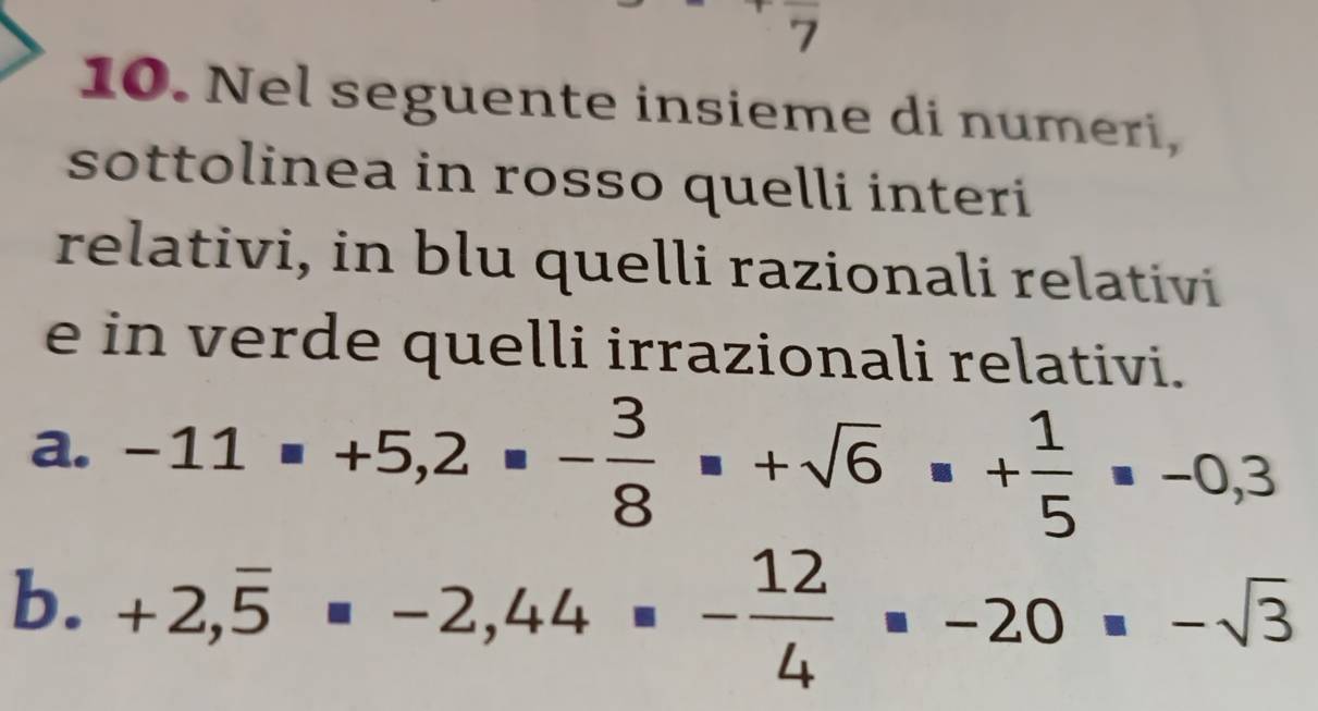 7 
10. Nel seguente insieme di numeri, 
sottolinea in rosso quelli interi 
relativi, in blu quelli razionali relativi 
e in verde quelli irrazionali relativi. 
a. -11=+5,2=- 3/8 =+sqrt(6)=+ 1/5 =-0,3
b. +2,overline 5=-2,44=- 12/4 =-20=-sqrt(3)