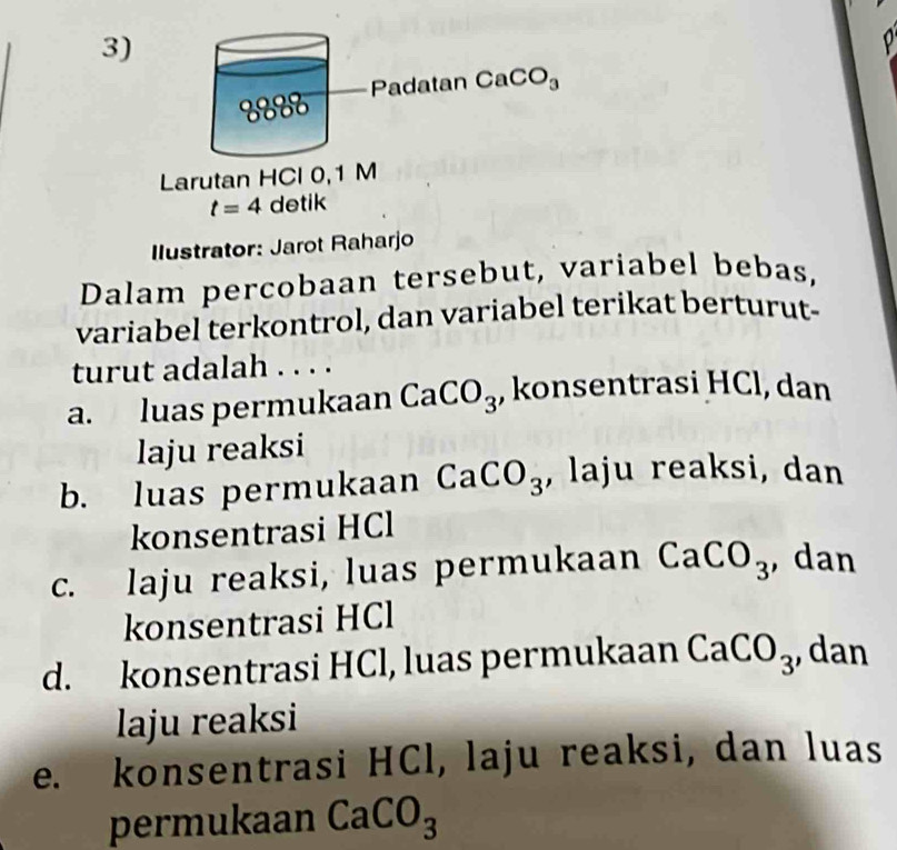 8888 Padatan CaCO_3
Larutan HCl 0, 1 M
t=4 detik
Ilustrator: Jarot Raharjo
Dalam percobaan tersebut, variabel bebas,
variabel terkontrol, dan variabel terikat berturut-
turut adalah . . . .
a. luas permukaan CaCO_3 , konsentrasi HCl, dan
laju reaksi
b. luas permukaan CaCO_3 , laju reaksi, dan
konsentrasi HCl
c. laju reaksi, luas permukaan CaCO_3 ,dan
konsentrasi HCl
d. konsentrasi HCl, luas permukaan CaCO_3 , dan
laju reaksi
e. konsentrasi HCl, laju reaksi, dan luas
permukaan CaCO_3