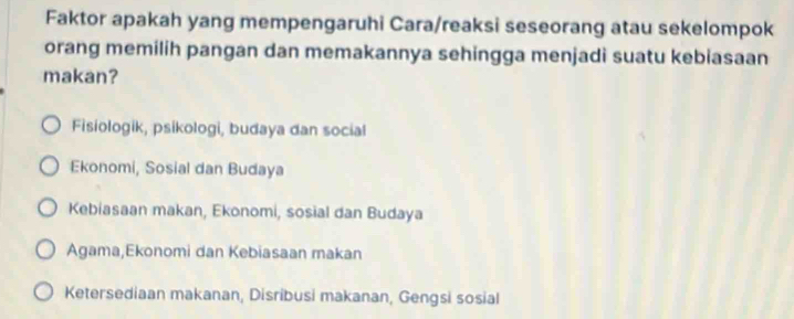 Faktor apakah yang mempengaruhi Cara/reaksi seseorang atau sekelompok
orang memilih pangan dan memakannya sehingga menjadi suatu kebiasaan
makan?
Fisiologik, psikologi, budaya dan social
Ekonomi, Sosial dan Budaya
Kebiasaan makan, Ekonomi, sosial dan Budaya
Agama,Ekonomi dan Kebiasaan makan
Ketersediaan makanan, Disribusi makanan, Gengsi sosial