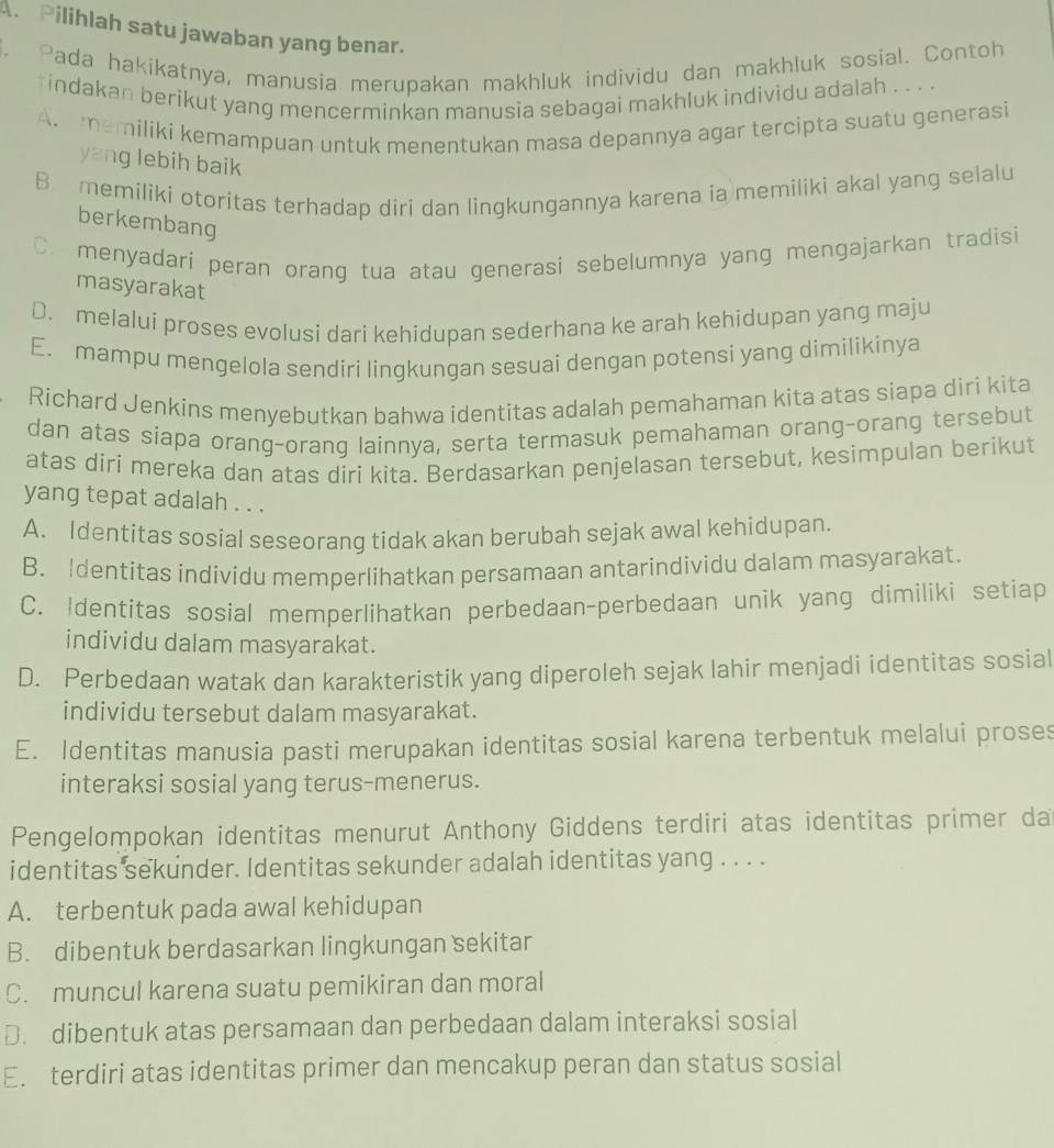 A Pilihlah satu jawaban yang benar.
. Pada hakikatnya, manusia merupakan makhluk individu dan makhluk sosial. Contoh
tindakan berikut yang mencerminkan manusia sebagai makhluk individu adalah . . . .
A. memiliki kemampuan untuk menentukan masa depannya agar tercipta suatu generasi
yang lebih baik
B memiliki otoritas terhadap diri dan lingkungannya karena ia memiliki akal yang selalu
berkembang
C. menyadari peran orang tua atau generasi sebelumnya yang mengajarkan tradisi
masyarakat
D. melalui proses evolusi dari kehidupan sederhana ke arah kehidupan yang maju
E. mampu mengelola sendiri lingkungan sesuai dengan potensi yang dimilikinya
Richard Jenkins menyebutkan bahwa identitas adalah pemahaman kita atas siapa diri kita
dan atas siapa orang-orang lainnya, serta termasuk pemahaman orang-orang tersebut
atas diri mereka dan atas diri kita. Berdasarkan penjelasan tersebut, kesimpulan berikut
yang tepat adalah . . .
A. Identitas sosial seseorang tidak akan berubah sejak awal kehidupan.
B. Identitas individu memperlihatkan persamaan antarindividu dalam masyarakat.
C. Identitas sosial memperlihatkan perbedaan-perbedaan unik yang dimiliki setiap
individu dalam masyarakat.
D. Perbedaan watak dan karakteristik yang diperoleh sejak lahir menjadi identitas sosial
individu tersebut dalam masyarakat.
E. Identitas manusia pasti merupakan identitas sosial karena terbentuk melalui proses
interaksi sosial yang terus-menerus.
Pengelompokan identitas menurut Anthony Giddens terdiri atas identitas primer da
identitas sekunder. Identitas sekunder adalah identitas yang . . . .
A. terbentuk pada awal kehidupan
B. dibentuk berdasarkan lingkungan sekitar
C. muncul karena suatu pemikiran dan moral
D. dibentuk atas persamaan dan perbedaan dalam interaksi sosial
E. terdiri atas identitas primer dan mencakup peran dan status sosial